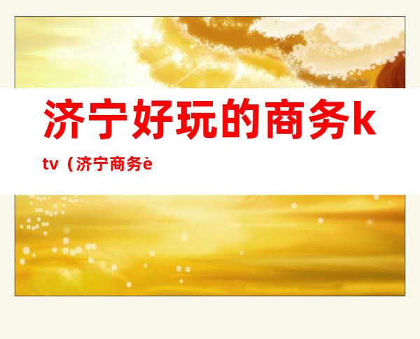 济宁好玩的商务ktv(济宁商务车)