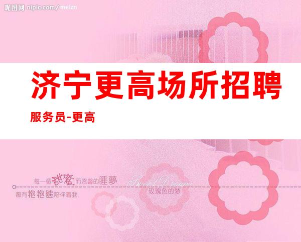 济宁更高场所招聘服务员-更高KTV招聘薪资-十年夜总会团队