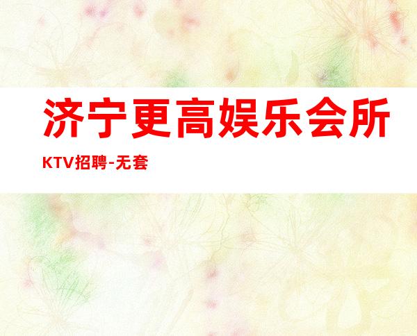 济宁更高娱乐会所KTV招聘-无套路直招