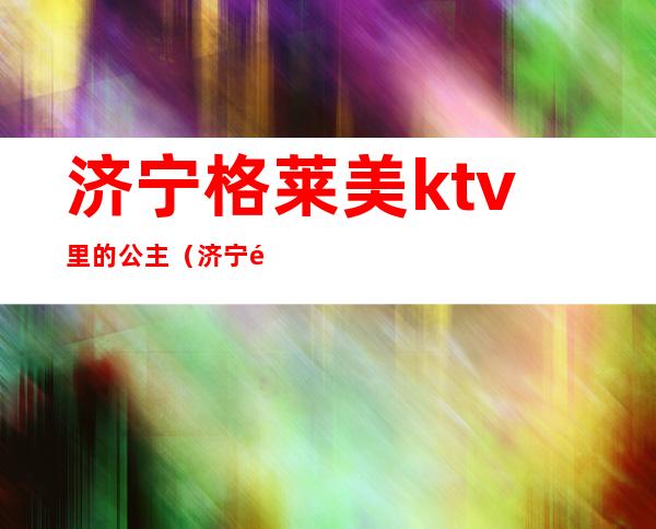 济宁格莱美ktv里的公主(济宁金矿ktv公主)