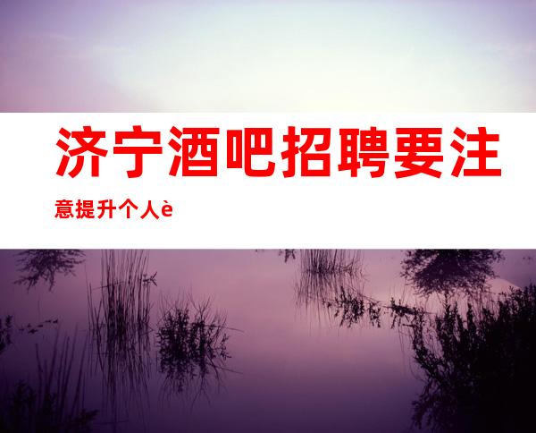济宁酒吧招聘要注意提升个人能力，可以帮助增
