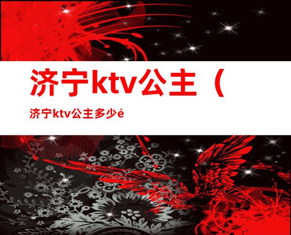 济宁ktv公主(济宁ktv公主多少钱一小时)