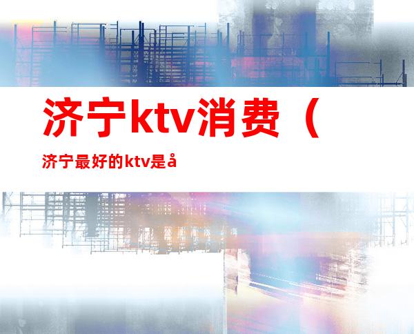 济宁ktv消费(济宁最好的ktv是哪里)