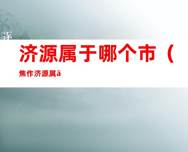 济源属于哪个市(焦作济源属于哪个市)