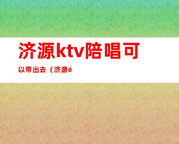 济源ktv陪唱可以带出去(济源陪唱能带走吗)