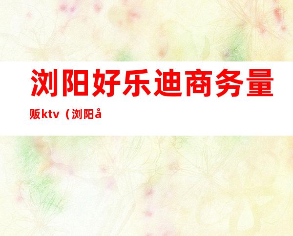 浏阳好乐迪商务量贩ktv(浏阳好乐迪KTV)