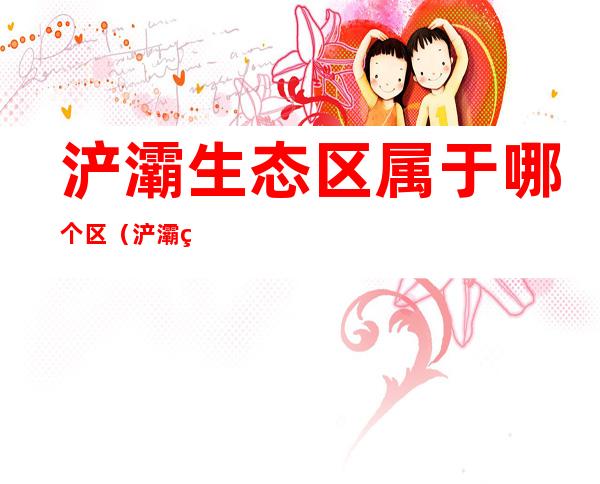 浐灞生态区属于哪个区（浐灞生态区是属于）