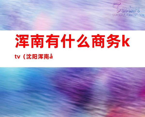 浑南有什么商务ktv(沈阳浑南国际医院)