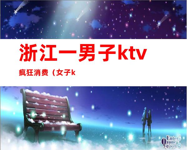 浙江一男子ktv疯狂消费(女子ktv消费)
