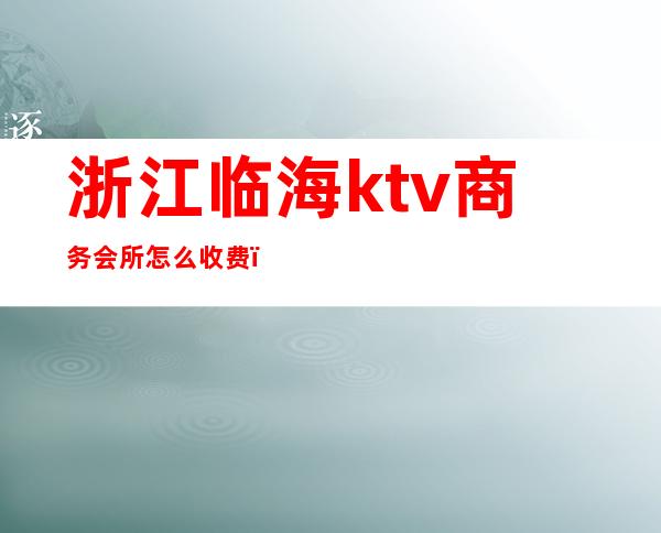 浙江临海ktv商务会所怎么收费（浙江临海ktv商务会所怎么收费的）