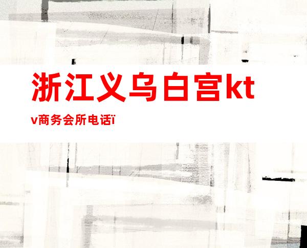浙江义乌白宫ktv商务会所电话(义乌白宫ktv一晚消费多少)