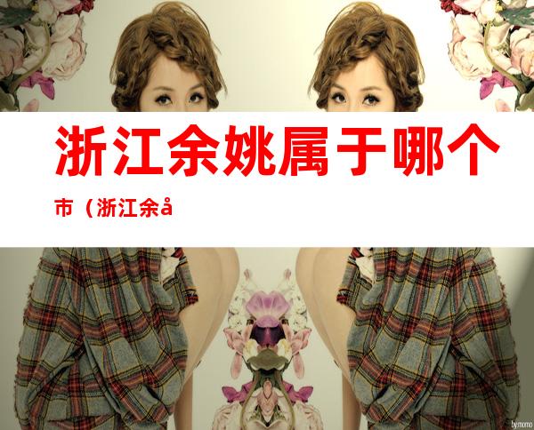 浙江余姚属于哪个市(浙江余姚属于哪个市属于那个方向)