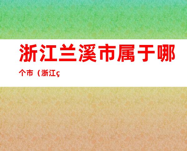 浙江兰溪市属于哪个市(浙江省兰溪市属于)