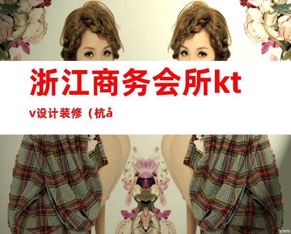 浙江商务会所ktv设计装修(杭州浙商会ktv有什么服务)