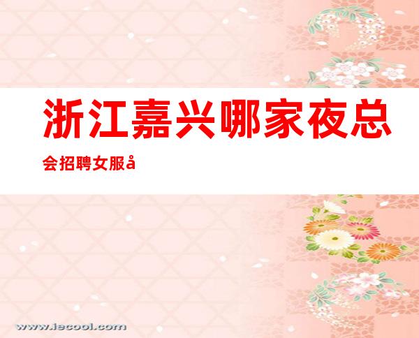 浙江嘉兴哪家夜总会招聘女服务员，服务员？生意好吗？