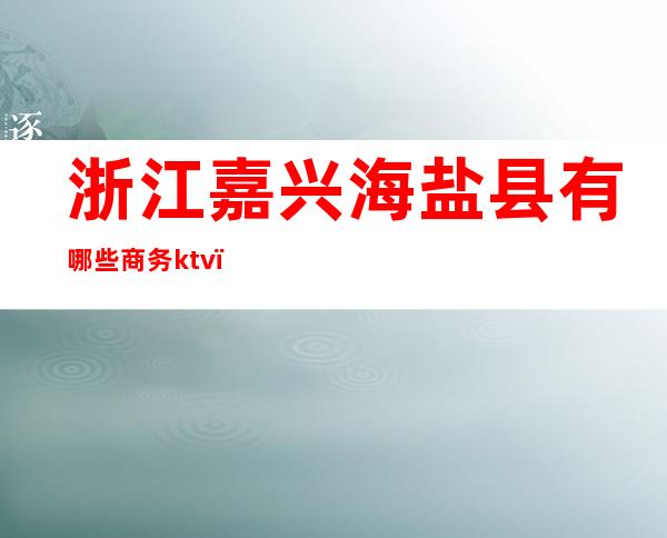 浙江嘉兴海盐县有哪些商务ktv(浙江嘉兴市海盐县)