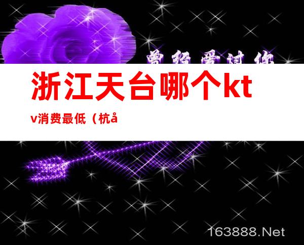 浙江天台哪个ktv消费最低(杭州消费最高的ktv是哪家)