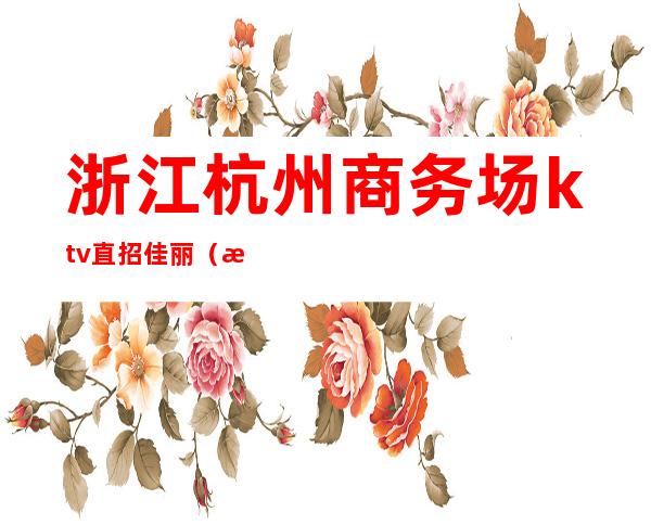 浙江杭州商务场ktv直招佳丽(杭州市ktv招聘佳丽)