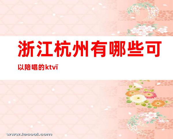 浙江杭州有哪些可以陪唱的ktv(杭州ktv哪里好 陪唱 出台)