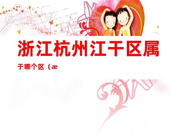 浙江杭州江干区属于哪个区(浙江杭州江干区属于哪个区县)