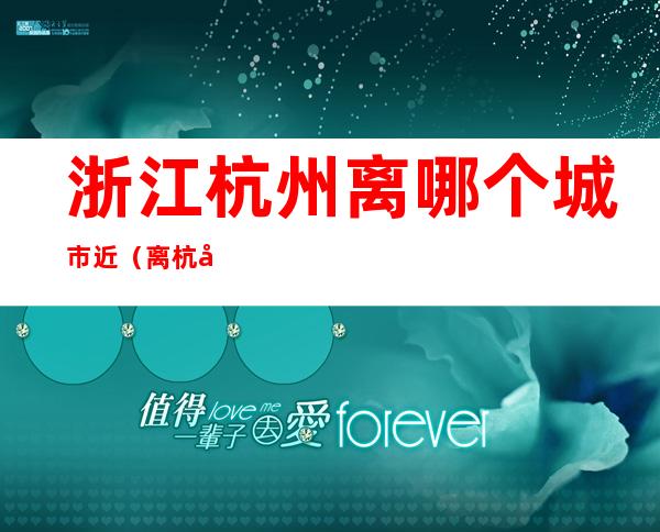 浙江杭州离哪个城市近(离杭州最近的地方是哪个城市)