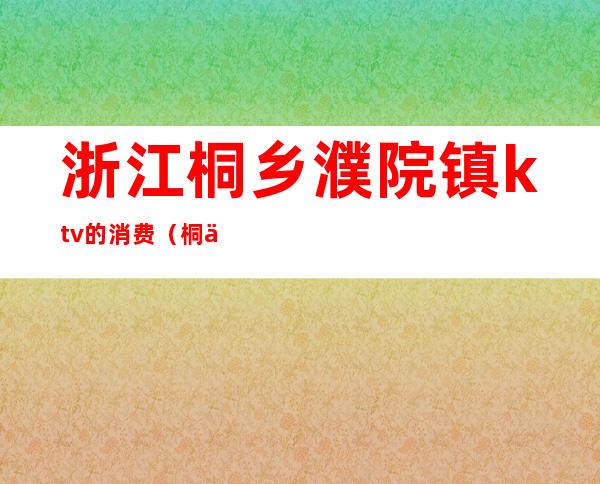 浙江桐乡濮院镇ktv的消费（桐乡最高档的KTV）