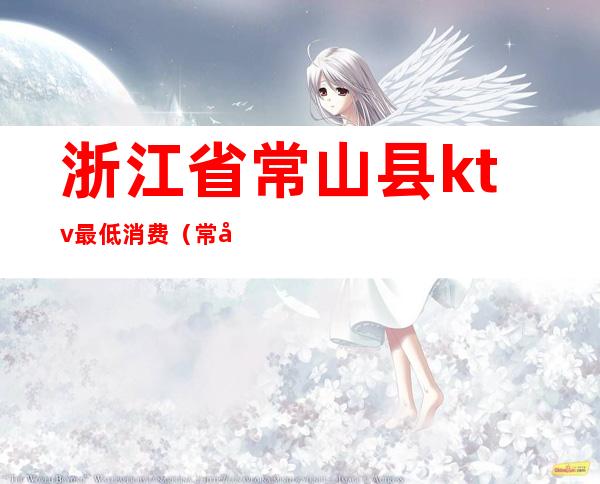 浙江省常山县ktv最低消费(常州ktv消费一般多少)