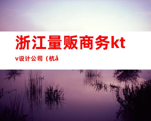 浙江量贩商务ktv设计公司（杭州高端量贩ktv）