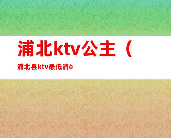 浦北ktv公主(浦北县ktv最低消费)