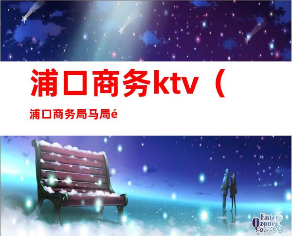 浦口商务ktv(浦口商务局马局长)