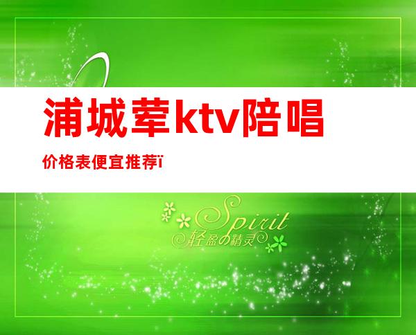浦城荤ktv陪唱价格表便宜推荐(上海ktv陪唱一般价格多少)