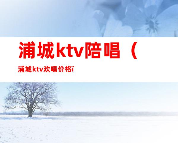 浦城ktv陪唱(浦城ktv欢唱价格)
