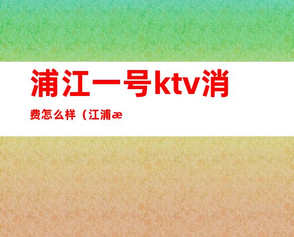 浦江一号ktv消费怎么样(江浦所有ktv)