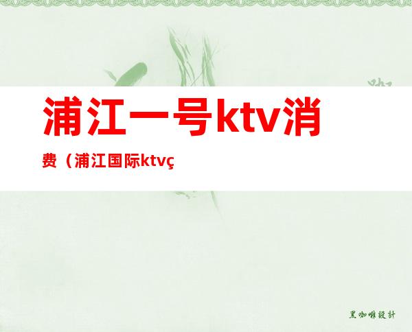 浦江一号ktv消费(浦江国际ktv电话号码)
