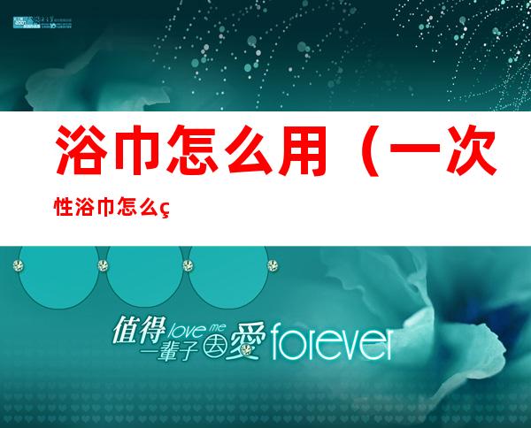 浴巾怎么用(一次性浴巾怎么用)