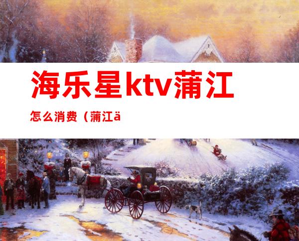 海乐星ktv蒲江怎么消费(蒲江乐中央ktv电话)