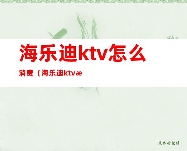 海乐迪ktv怎么消费(海乐迪ktv怎么消费便宜)