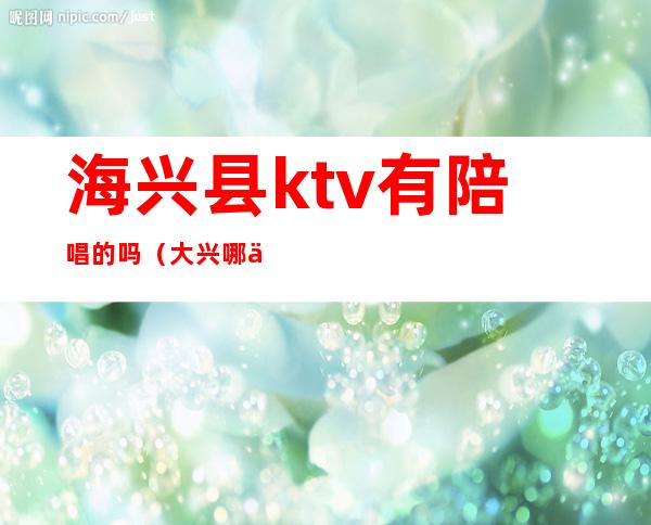 海兴县ktv有陪唱的吗（大兴哪个ktv有陪唱）