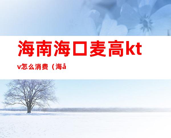 海南海口麦高ktv怎么消费（海口ktv价格）