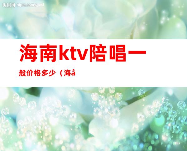 海南ktv陪唱一般价格多少（海口星乐城ktv陪酒的多少钱）