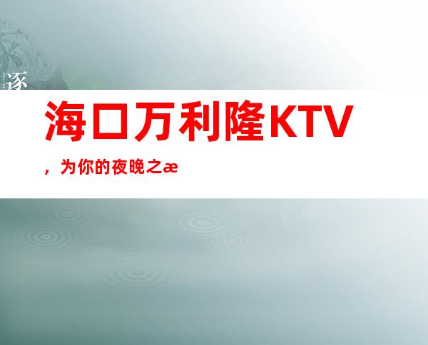 海口万利隆KTV,为你的夜晚之旅保驾护航,让你的夜晚非同凡响