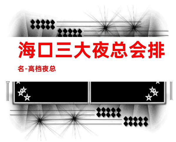海口三大夜总会排名-高档夜总会排行一览 – 海口全海口商务KTV