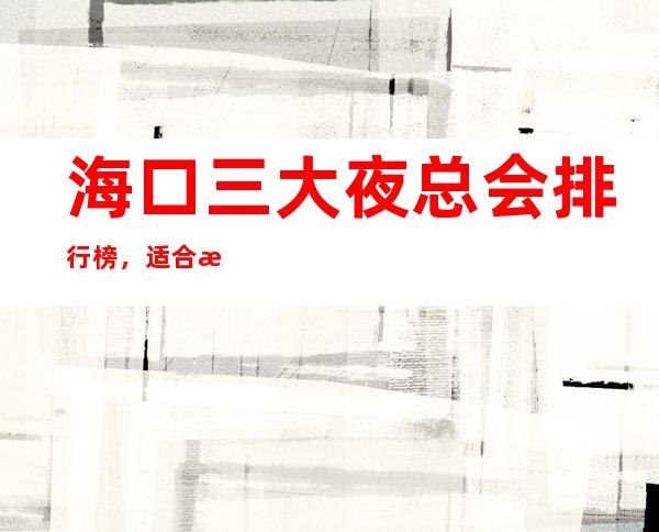 海口三大夜总会排行榜,适合接待有哪些? – 海口全海口商务KTV