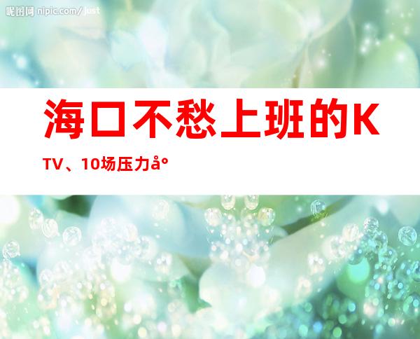 海口不愁上班的KTV、10场压力小、轻松上班
