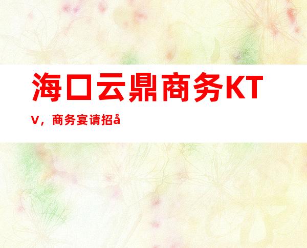 海口云鼎商务KTV，商务宴请招待客户的好地方