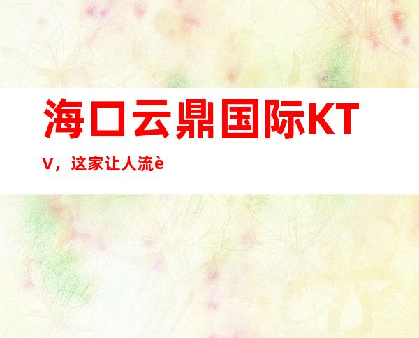 海口云鼎国际KTV,这家让人流连忘返是有原因的