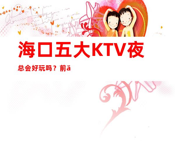 海口五大KTV夜总会好玩吗？前五大商务KTV宴请订房