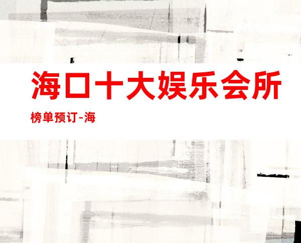 海口十大娱乐会所榜单预订-海口酒吧预定咨询
