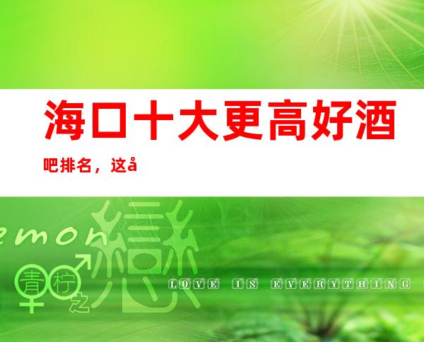 海口十大更高好酒吧排名，这几家让你迷醉夜生活