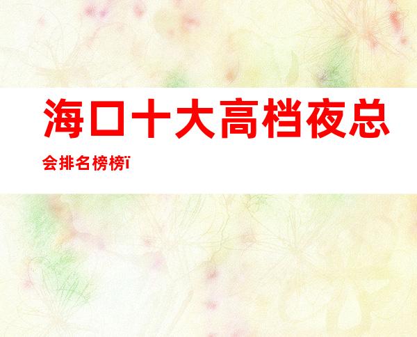 海口十大高档夜总会排名榜榜-海口好玩夜总会KTV举 – 海口全海口商务KTV